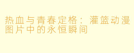 热血与青春定格：灌篮动漫图片中的永恒瞬间