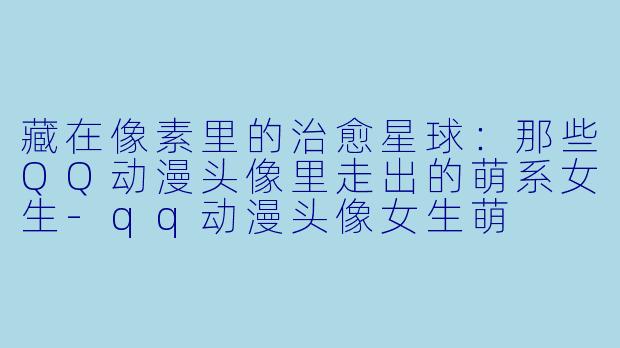 藏在像素里的治愈星球：那些QQ动漫头像里走出的萌系女生