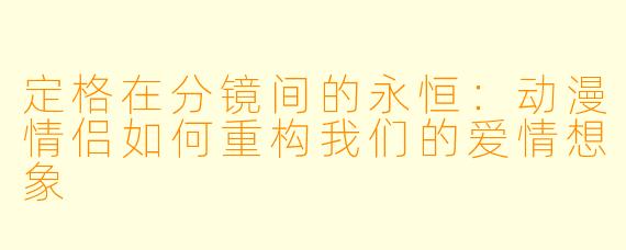 定格在分镜间的永恒：动漫情侣如何重构我们的爱情想象
