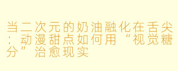 当二次元的奶油融化在舌尖：动漫甜点如何用“视觉糖分”治愈现实