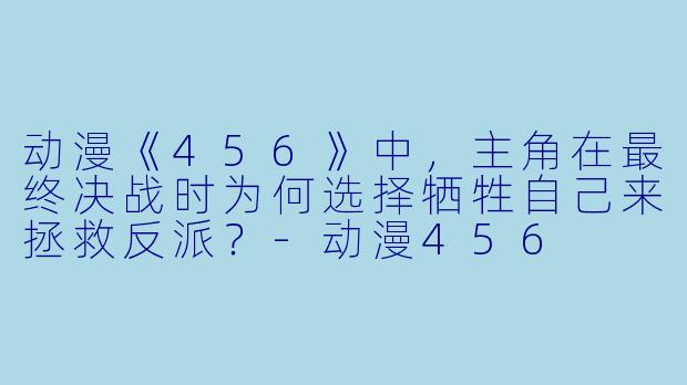 动漫《456》中，主角在最终决战时为何选择牺牲自己来拯救反派？