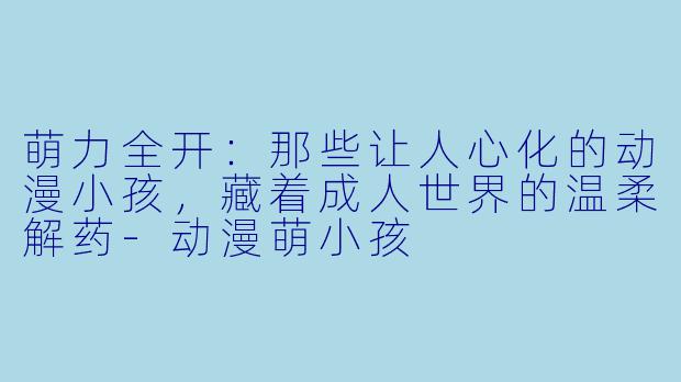 萌力全开：那些让人心化的动漫小孩，藏着成人世界的温柔解药