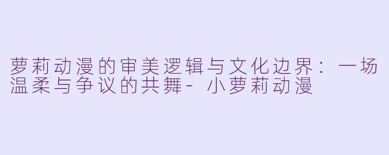 萝莉动漫的审美逻辑与文化边界：一场温柔与争议的共舞