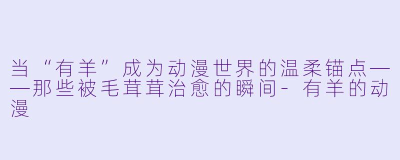 当“有羊”成为动漫世界的温柔锚点——那些被毛茸茸治愈的瞬间