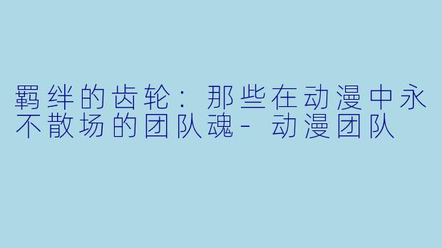 羁绊的齿轮：那些在动漫中永不散场的团队魂