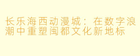 长乐海西动漫城：在数字浪潮中重塑闽都文化新地标