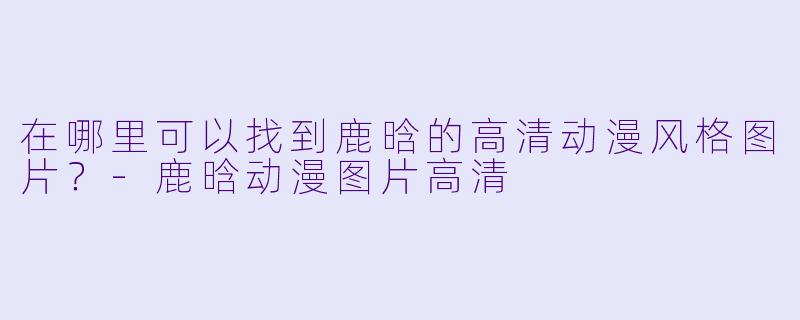 在哪里可以找到鹿晗的高清动漫风格图片？