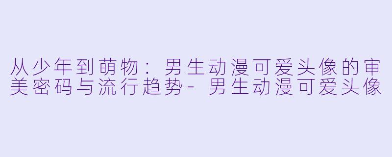 从少年到萌物：男生动漫可爱头像的审美密码与流行趋势