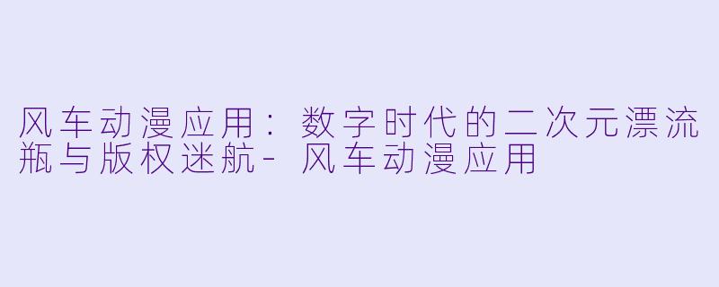 风车动漫应用：数字时代的二次元漂流瓶与版权迷航