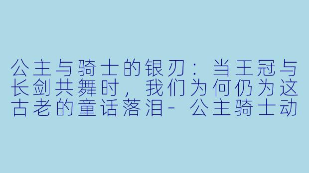 公主与骑士的银刃：当王冠与长剑共舞时，我们为何仍为这古老的童话落泪