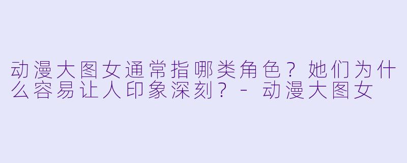 动漫大图女通常指哪类角色？她们为什么容易让人印象深刻？