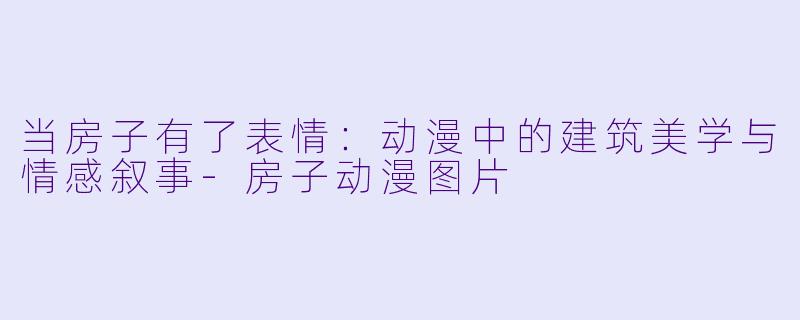 当房子有了表情：动漫中的建筑美学与情感叙事