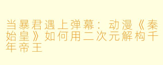 当暴君遇上弹幕：动漫《秦始皇》如何用二次元解构千年帝王