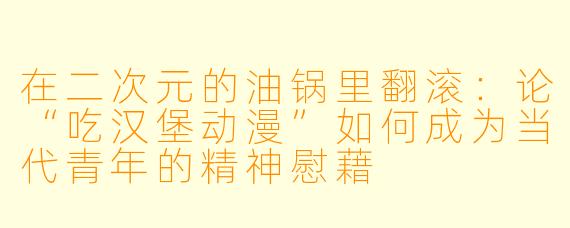 在二次元的油锅里翻滚：论“吃汉堡动漫”如何成为当代青年的精神慰藉