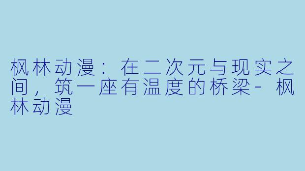 枫林动漫：在二次元与现实之间，筑一座有温度的桥梁