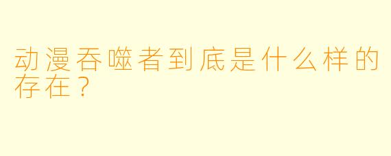 动漫吞噬者到底是什么样的存在？