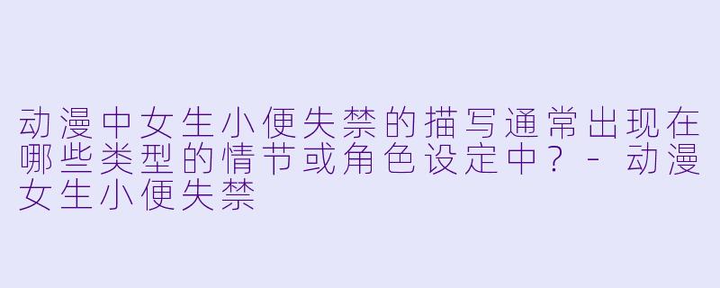 动漫中女生小便失禁的描写通常出现在哪些类型的情节或角色设定中？