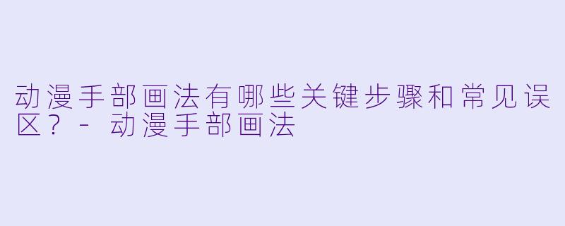 动漫手部画法有哪些关键步骤和常见误区？