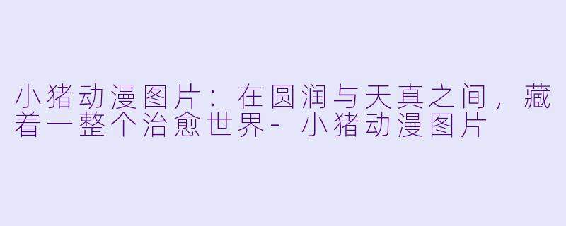 小猪动漫图片：在圆润与天真之间，藏着一整个治愈世界