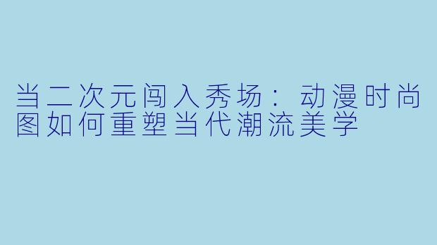 当二次元闯入秀场：动漫时尚图如何重塑当代潮流美学