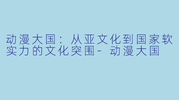 动漫大国：从亚文化到国家软实力的文化突围
