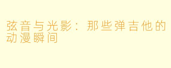 弦音与光影：那些弹吉他的动漫瞬间