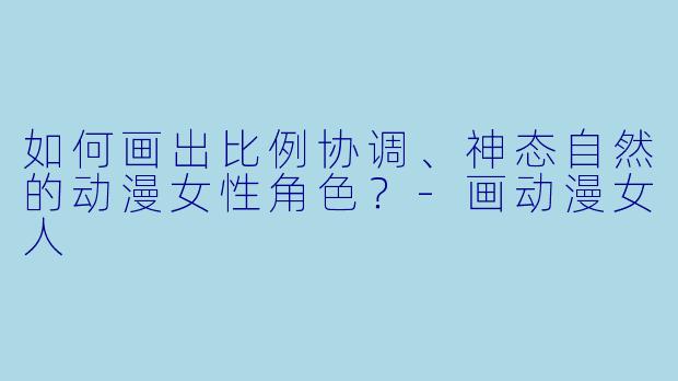 如何画出比例协调、神态自然的动漫女性角色？