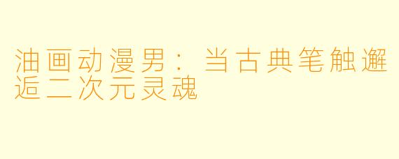 油画动漫男：当古典笔触邂逅二次元灵魂