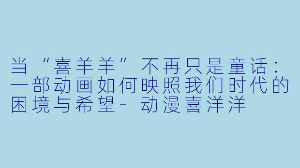 当“喜羊羊”不再只是童话：一部动画如何映照我们时代的困境与希望