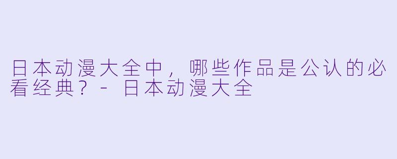 日本动漫大全中，哪些作品是公认的必看经典？