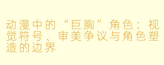 动漫中的“巨胸”角色：视觉符号、审美争议与角色塑造的边界