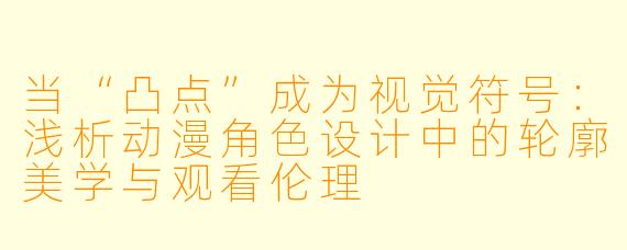 当“凸点”成为视觉符号：浅析动漫角色设计中的轮廓美学与观看伦理