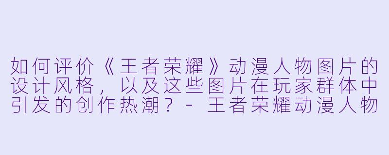 如何评价《王者荣耀》动漫人物图片的设计风格，以及这些图片在玩家群体中引发的创作热潮？