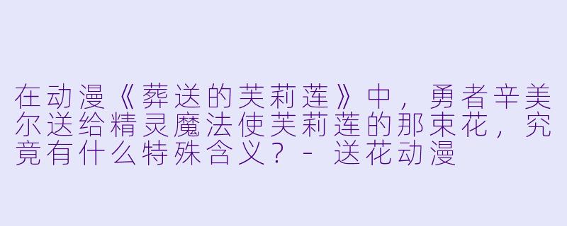 在动漫《葬送的芙莉莲》中，勇者辛美尔送给精灵魔法使芙莉莲的那束花，究竟有什么特殊含义？