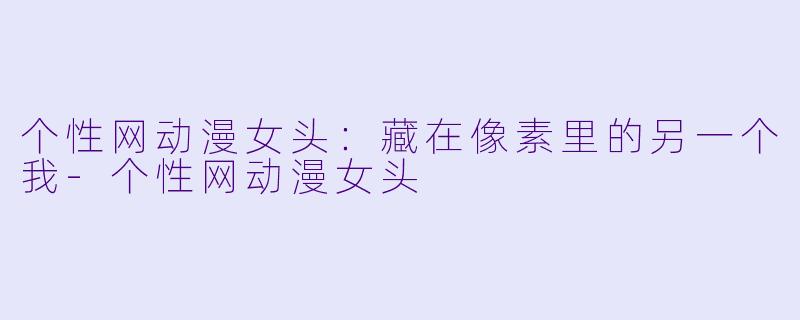 个性网动漫女头：藏在像素里的另一个我