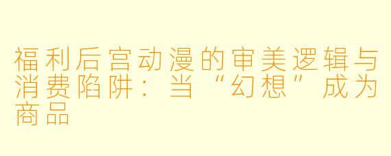 福利后宫动漫的审美逻辑与消费陷阱：当“幻想”成为商品