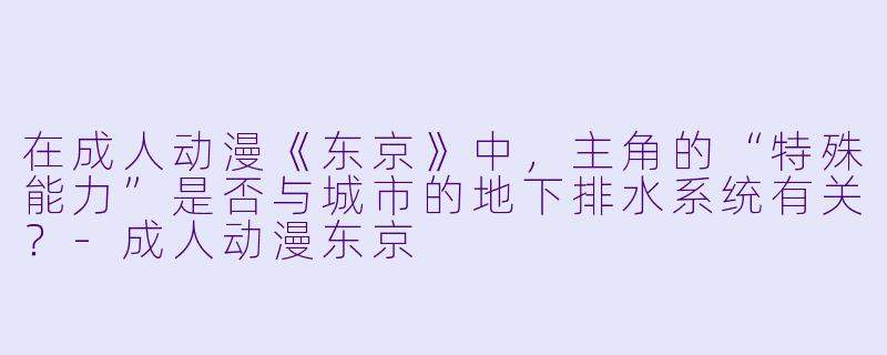 在成人动漫《东京》中，主角的“特殊能力”是否与城市的地下排水系统有关？