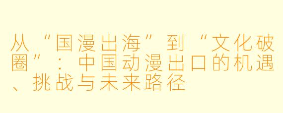 从“国漫出海”到“文化破圈”：中国动漫出口的机遇、挑战与未来路径