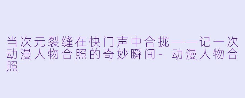 当次元裂缝在快门声中合拢——记一次动漫人物合照的奇妙瞬间