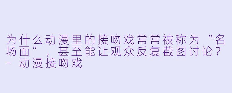 为什么动漫里的接吻戏常常被称为“名场面”，甚至能让观众反复截图讨论？
