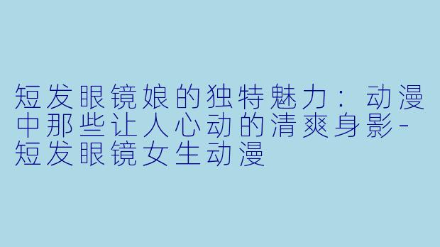 短发眼镜娘的独特魅力：动漫中那些让人心动的清爽身影