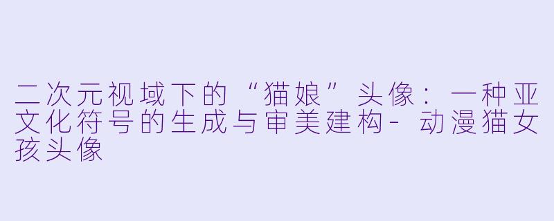 二次元视域下的“猫娘”头像：一种亚文化符号的生成与审美建构