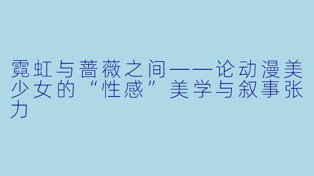 霓虹与蔷薇之间——论动漫美少女的“性感”美学与叙事张力