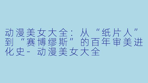 动漫美女大全：从“纸片人”到“赛博缪斯”的百年审美进化史