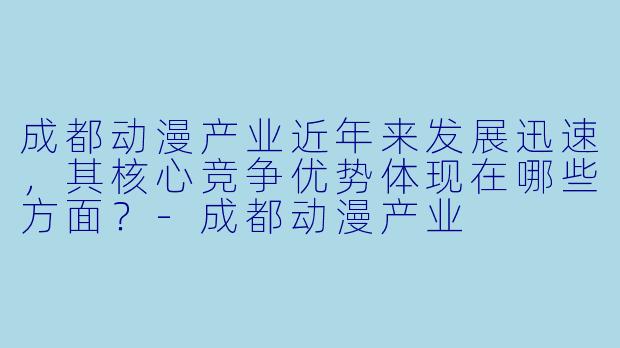 成都动漫产业近年来发展迅速，其核心竞争优势体现在哪些方面？