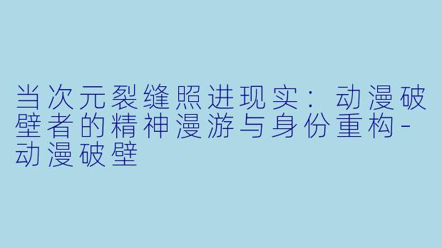 当次元裂缝照进现实：动漫破壁者的精神漫游与身份重构