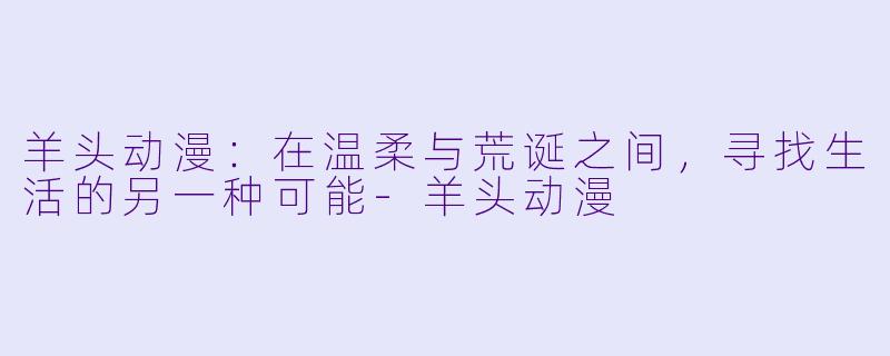 羊头动漫：在温柔与荒诞之间，寻找生活的另一种可能