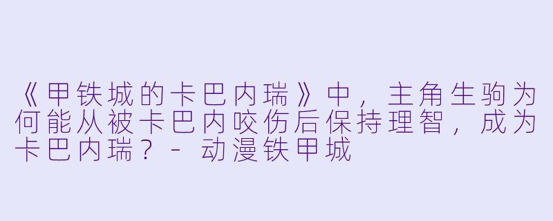 《甲铁城的卡巴内瑞》中，主角生驹为何能从被卡巴内咬伤后保持理智，成为卡巴内瑞？