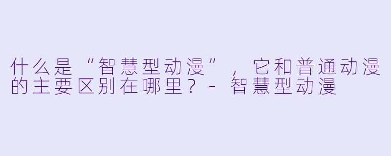 什么是“智慧型动漫”，它和普通动漫的主要区别在哪里？