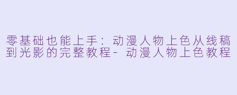 零基础也能上手：动漫人物上色从线稿到光影的完整教程